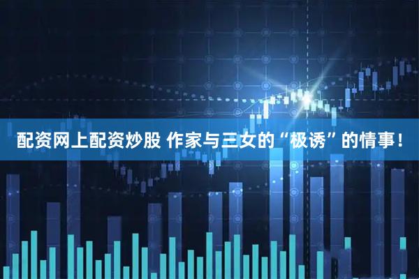 配资网上配资炒股 作家与三女的“极诱”的情事！