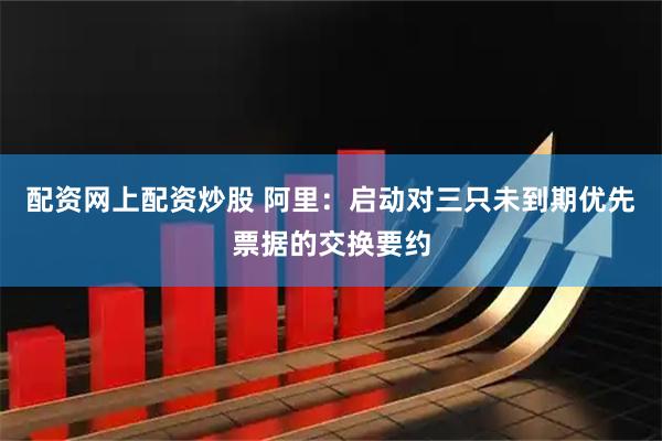 配资网上配资炒股 阿里：启动对三只未到期优先票据的交换要约