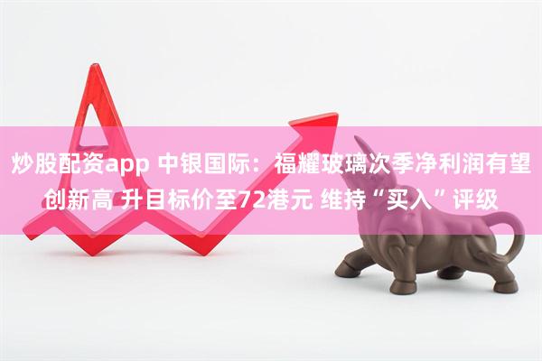 炒股配资app 中银国际：福耀玻璃次季净利润有望创新高 升目标价至72港元 维持“买入”评级