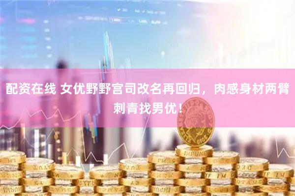 配资在线 女优野野宫司改名再回归，肉感身材两臂刺青找男优！