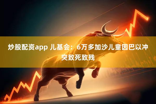 炒股配资app 儿基会：6万多加沙儿童因巴以冲突致死致残