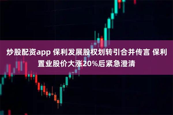 炒股配资app 保利发展股权划转引合并传言 保利置业股价大涨20%后紧急澄清