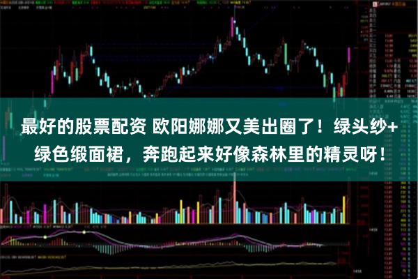 最好的股票配资 欧阳娜娜又美出圈了！绿头纱+绿色缎面裙，奔跑起来好像森林里的精灵呀！