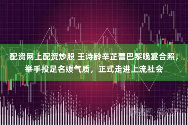 配资网上配资炒股 王诗龄辛芷蕾巴黎晚宴合照，举手投足名媛气质，正式走进上流社会