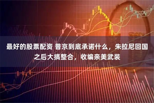 最好的股票配资 普京到底承诺什么，朱拉尼回国之后大搞整合，收编亲美武装