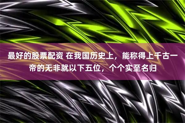 最好的股票配资 在我国历史上，能称得上千古一帝的无非就以下五位，个个实至名归
