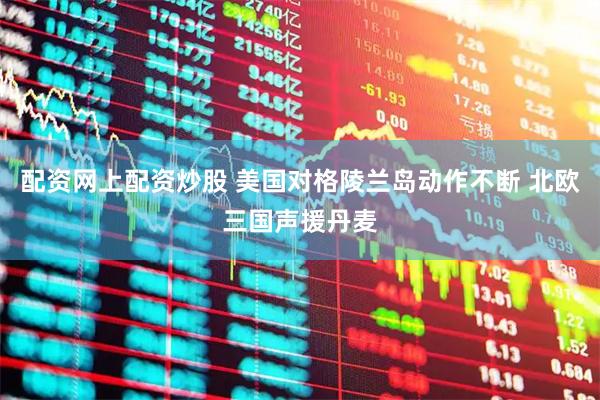配资网上配资炒股 美国对格陵兰岛动作不断 北欧三国声援丹麦