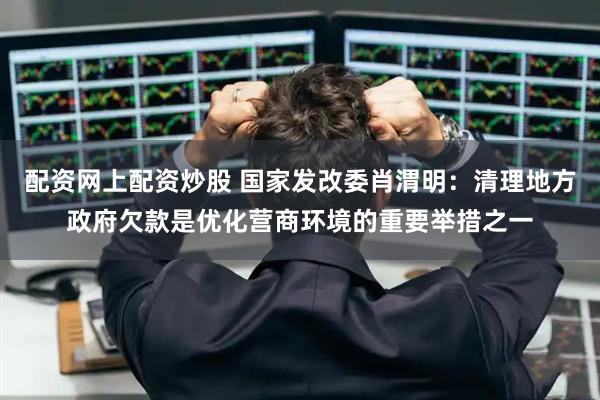 配资网上配资炒股 国家发改委肖渭明：清理地方政府欠款是优化营商环境的重要举措之一