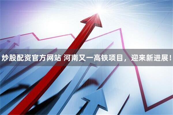 炒股配资官方网站 河南又一高铁项目，迎来新进展！