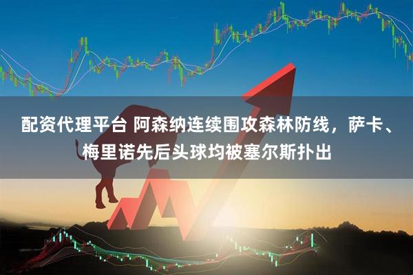 配资代理平台 阿森纳连续围攻森林防线，萨卡、梅里诺先后头球均被塞尔斯扑出