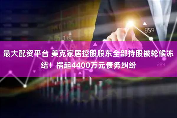 最大配资平台 美克家居控股股东全部持股被轮候冻结！祸起4400万元债务纠纷
