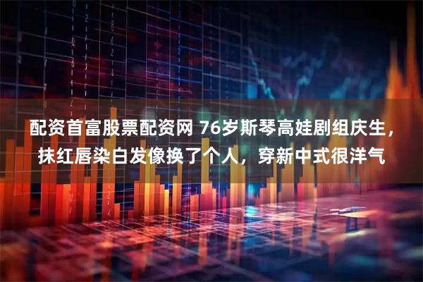 配资首富股票配资网 76岁斯琴高娃剧组庆生，抹红唇染白发像换了个人，穿新中式很洋气