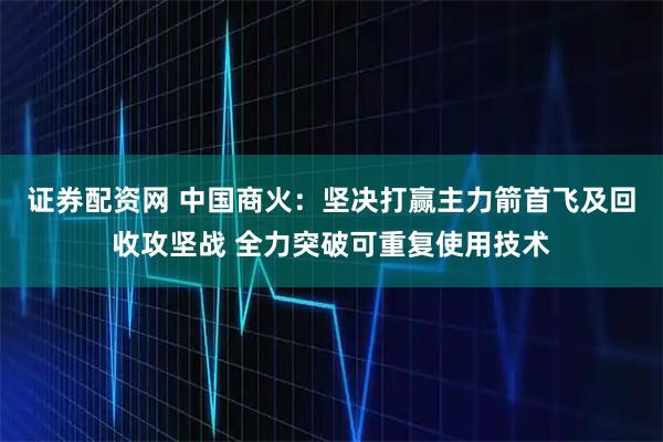 证券配资网 中国商火：坚决打赢主力箭首飞及回收攻坚战 全力突破可重复使用技术