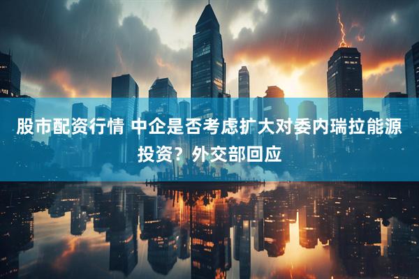 股市配资行情 中企是否考虑扩大对委内瑞拉能源投资？外交部回应