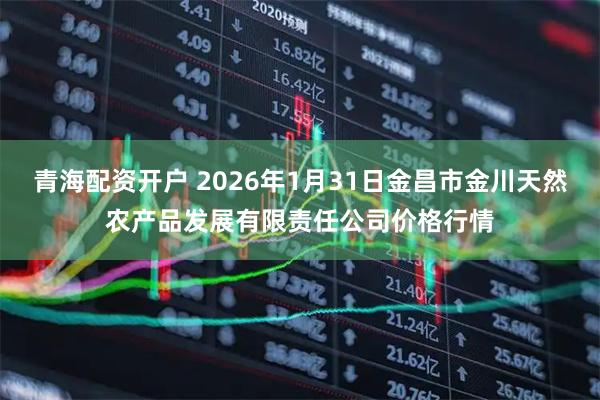 青海配资开户 2026年1月31日金昌市金川天然农产品发展有限责任公司价格行情