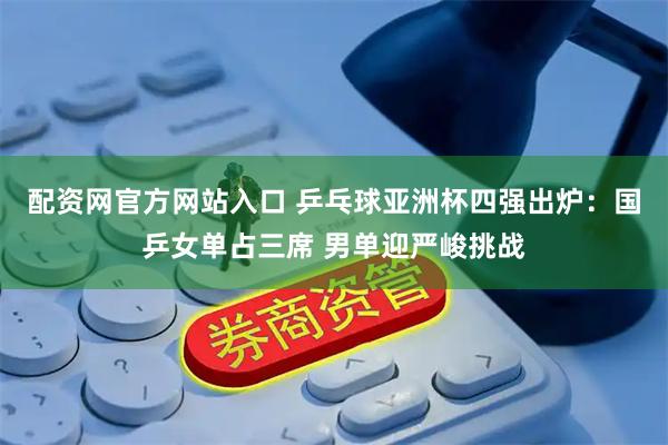 配资网官方网站入口 乒乓球亚洲杯四强出炉：国乒女单占三席 男单迎严峻挑战