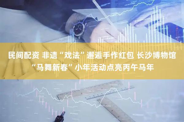 民间配资 非遗“戏法”邂逅手作红包 长沙博物馆“马舞新春”小年活动点亮丙午马年