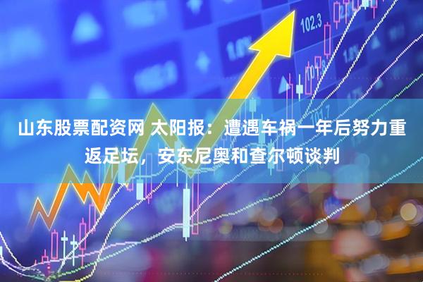 山东股票配资网 太阳报：遭遇车祸一年后努力重返足坛，安东尼奥和查尔顿谈判