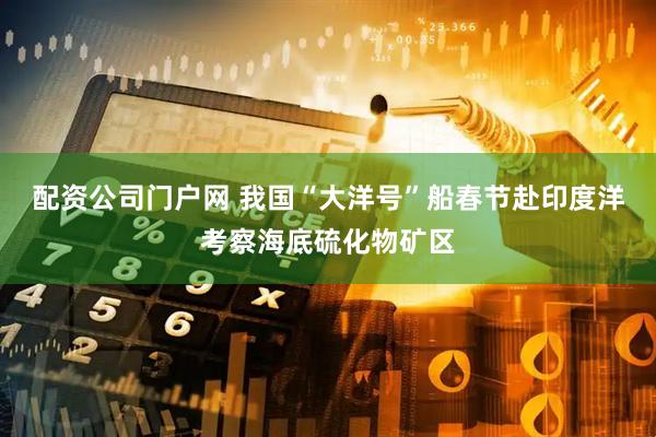 配资公司门户网 我国“大洋号”船春节赴印度洋考察海底硫化物矿区