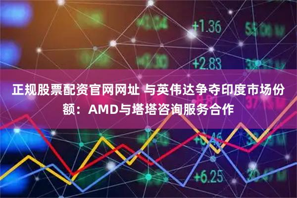 正规股票配资官网网址 与英伟达争夺印度市场份额：AMD与塔塔咨询服务合作