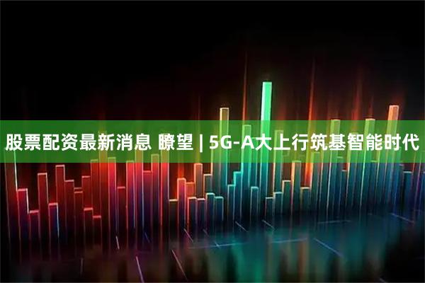 股票配资最新消息 瞭望 | 5G-A大上行筑基智能时代