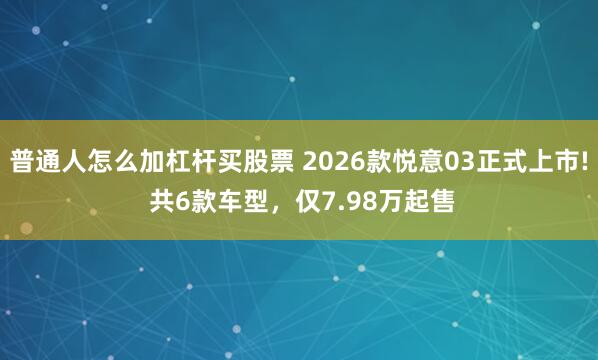 普通人怎么加杠杆买股票 2026款悦意03正式上市! 共6款车型，仅7.98万起售