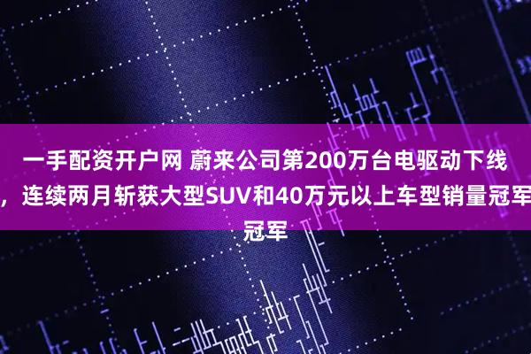 一手配资开户网 蔚来公司第200万台电驱动下线，连续两月斩获大型SUV和40万元以上车型销量冠军