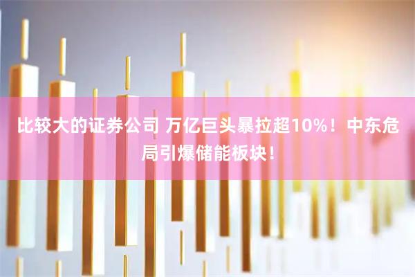 比较大的证券公司 万亿巨头暴拉超10%！中东危局引爆储能板块！