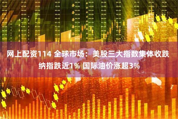 网上配资114 全球市场：美股三大指数集体收跌 纳指跌近1% 国际油价涨超3%