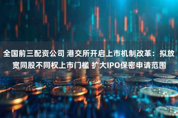 全国前三配资公司 港交所开启上市机制改革：拟放宽同股不同权上市门槛 扩大IPO保密申请范围