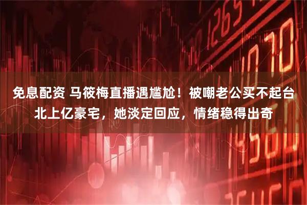 免息配资 马筱梅直播遇尴尬！被嘲老公买不起台北上亿豪宅，她淡定回应，情绪稳得出奇