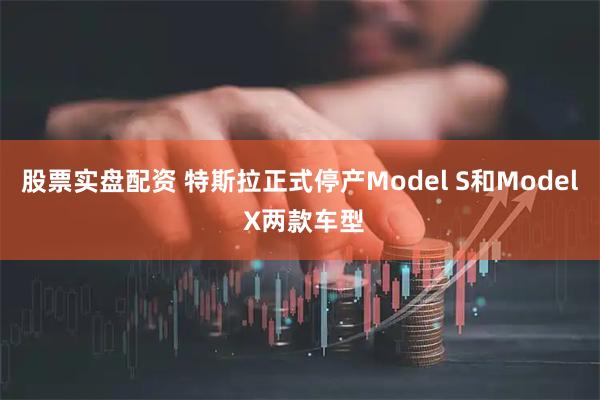 股票实盘配资 特斯拉正式停产Model S和Model X两款车型