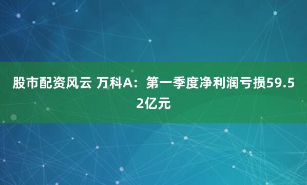 股市配资风云 万科A：第一季度净利润亏损59.52亿元