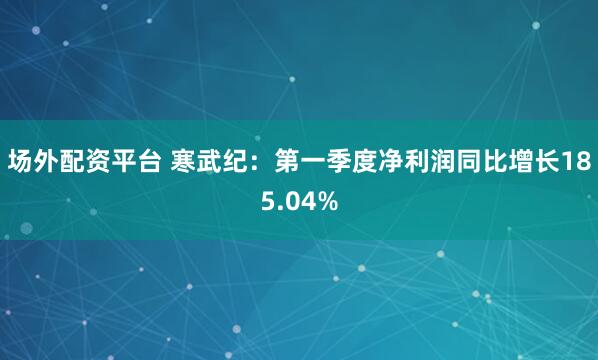场外配资平台 寒武纪：第一季度净利润同比增长185.04%
