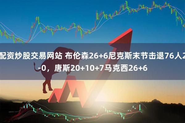 配资炒股交易网站 布伦森26+6尼克斯末节击退76人2-0，唐斯20+10+7马克西26+6