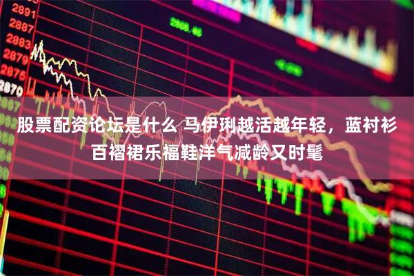 股票配资论坛是什么 马伊琍越活越年轻，蓝衬衫百褶裙乐福鞋洋气减龄又时髦