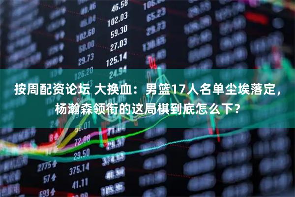 按周配资论坛 大换血：男篮17人名单尘埃落定，杨瀚森领衔的这局棋到底怎么下？
